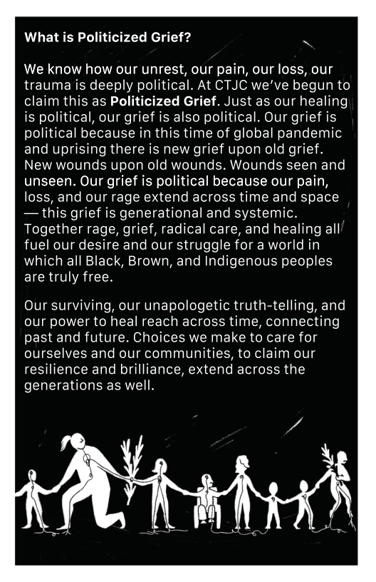 What is Politicized Grief? N We know how our unrest, our pain, our loss, our trauma is deeply political. At CTJC we’ve begun to claim this as Politicized Grief. Just as our healing is political, our grief is also political. Our grief is political because in this time of global pandemic and uprising there is new grief upon old grief. New wounds upon old wounds. Wounds seen and unseen. Our grief is political because our pain, loss, and our rage extend across time and space — this grief is generational and systemic. Together rage, grief, radical care, and healing all fuel our desire and our struggle for a world in which all Black, Brown, and Indigenous peoples are truly free. Our surviving, our unapologetic truth-telling, and our power to heal reach across time, connecting past and future. Choices we make to care for ourselves and our communities, to claim our resilience and brilliance, extend across the generations as well.